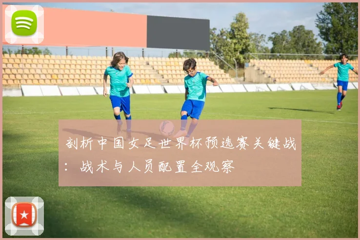剖析中国女足世界杯预选赛关键战：战术与人员配置全观察