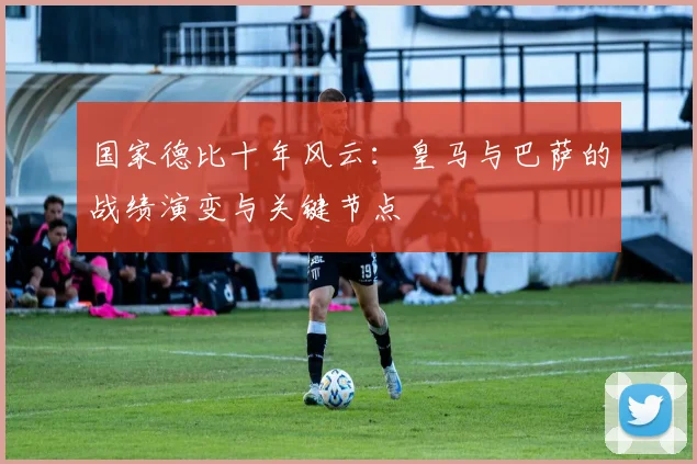 国家德比十年风云：皇马与巴萨的战绩演变与关键节点
