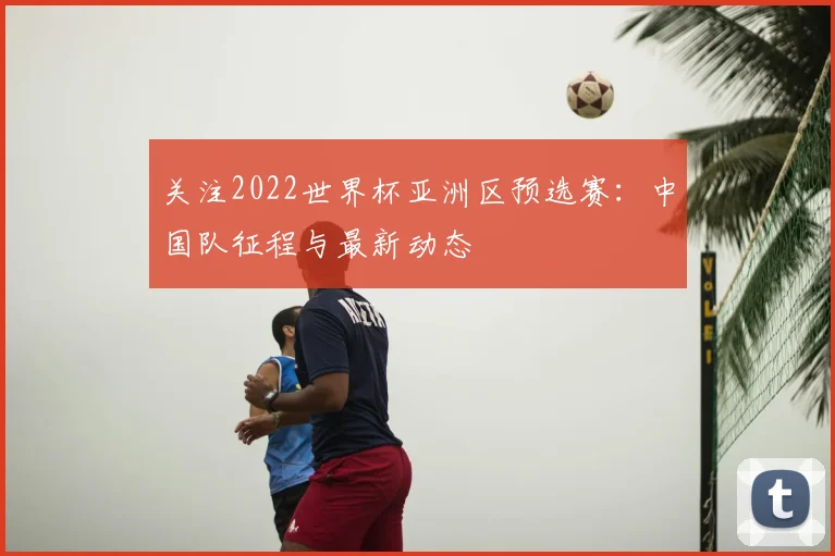 关注2022世界杯亚洲区预选赛：中国队征程与最新动态