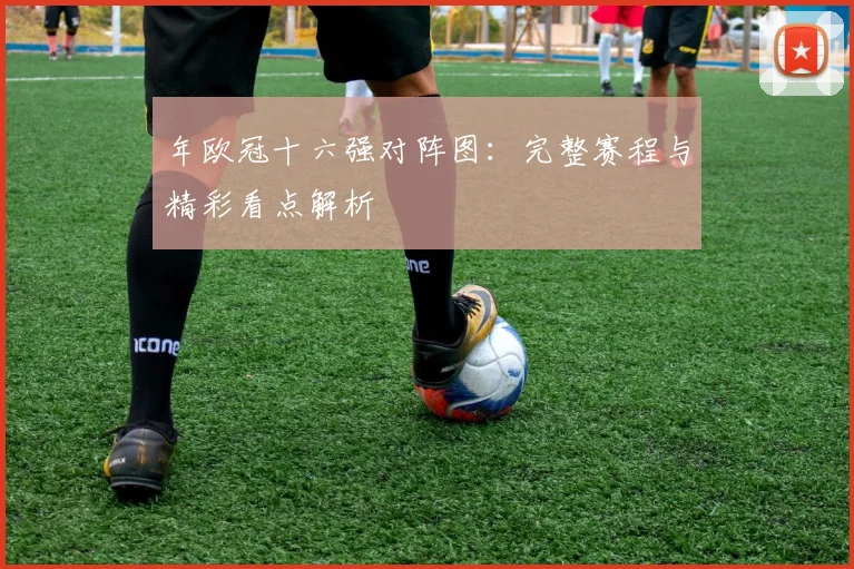 年欧冠十六强对阵图：完整赛程与精彩看点解析