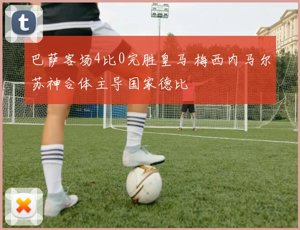 巴萨客场4比0完胜皇马 梅西内马尔苏神合体主导国家德比