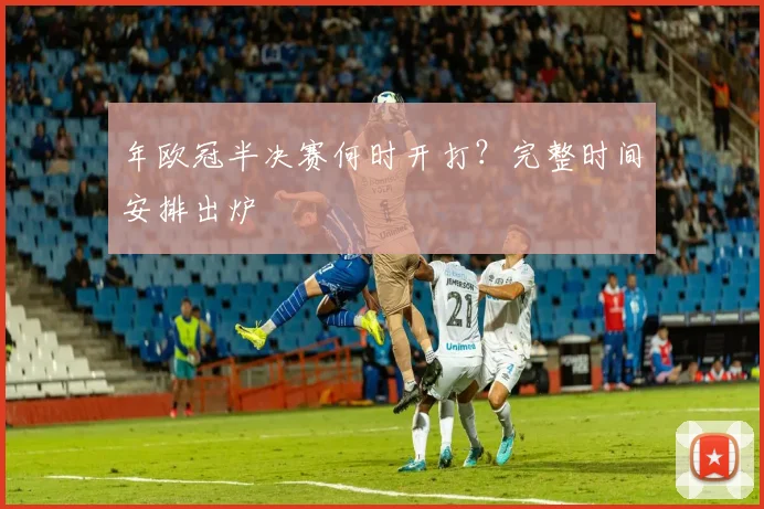 年欧冠半决赛何时开打？完整时间安排出炉