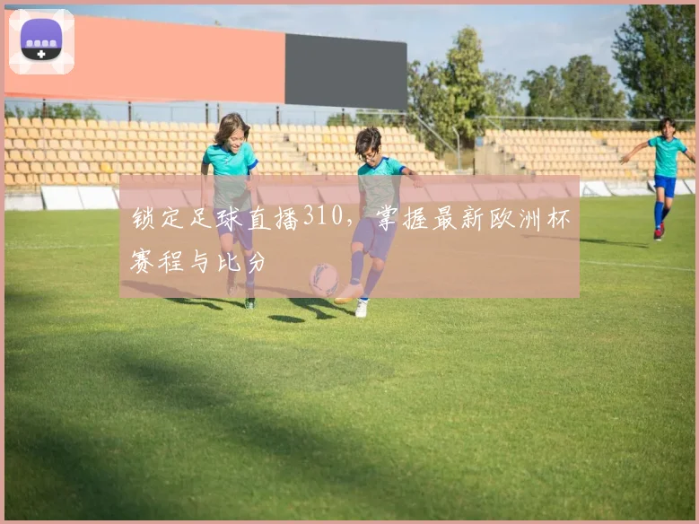 锁定足球直播310，掌握最新欧洲杯赛程与比分