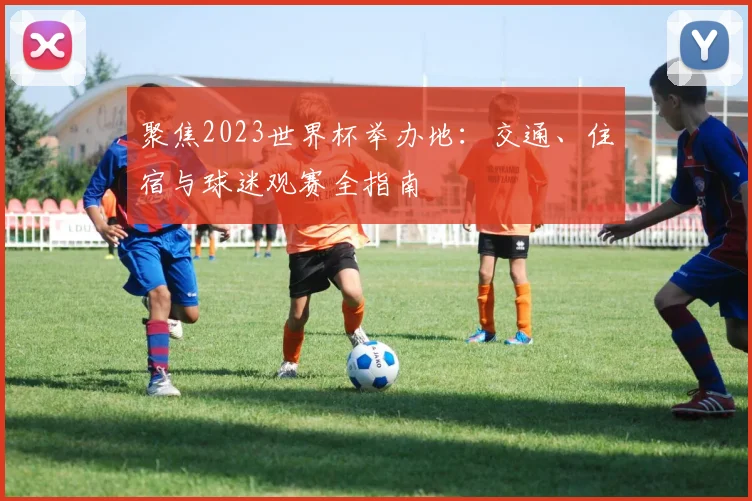 聚焦2023世界杯举办地：交通、住宿与球迷观赛全指南