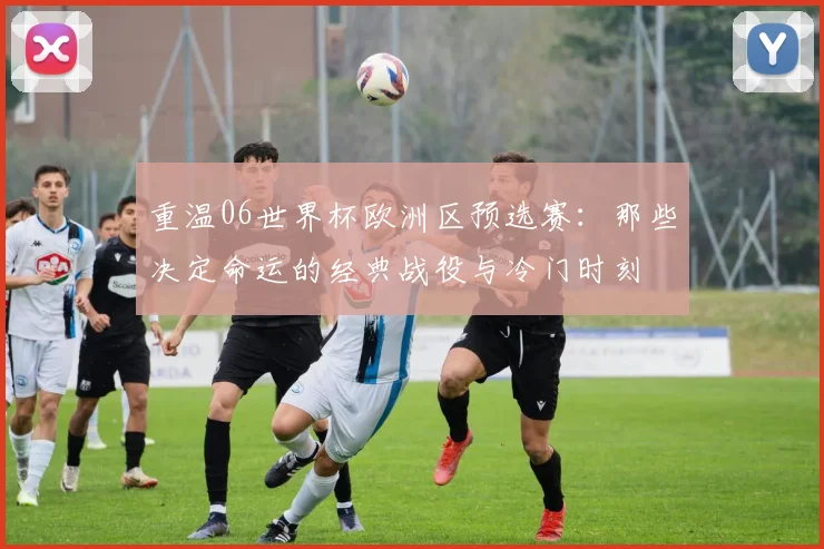 重温06世界杯欧洲区预选赛：那些决定命运的经典战役与冷门时刻