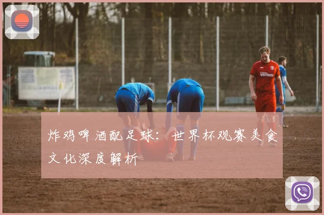 炸鸡啤酒配足球：世界杯观赛美食文化深度解析