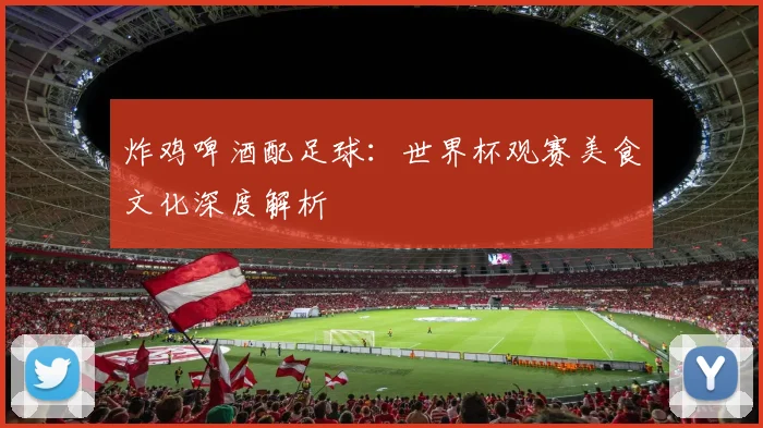 炸鸡啤酒配足球：世界杯观赛美食文化深度解析