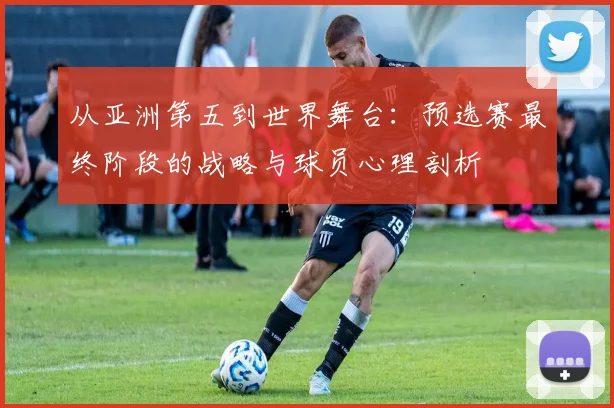 从亚洲第五到世界舞台:预选赛最终阶段的战略与球员心理剖析
