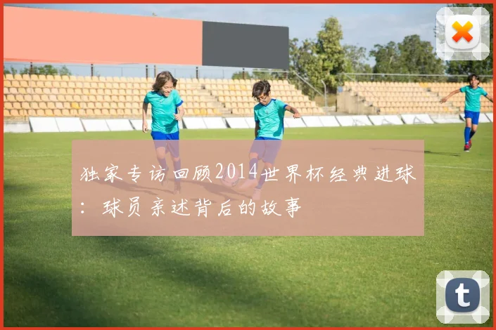 独家专访回顾2014世界杯经典进球：球员亲述背后的故事