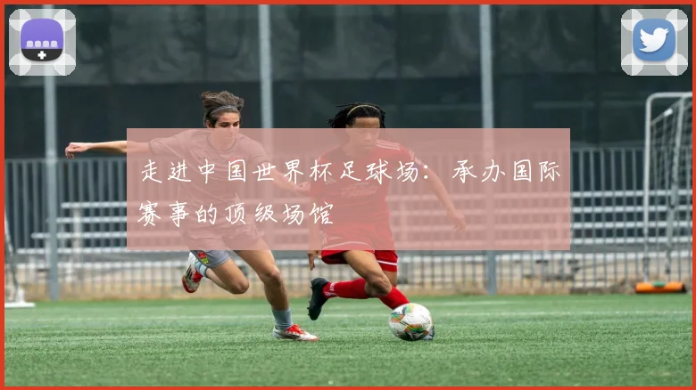 走进中国世界杯足球场：承办国际赛事的顶级场馆