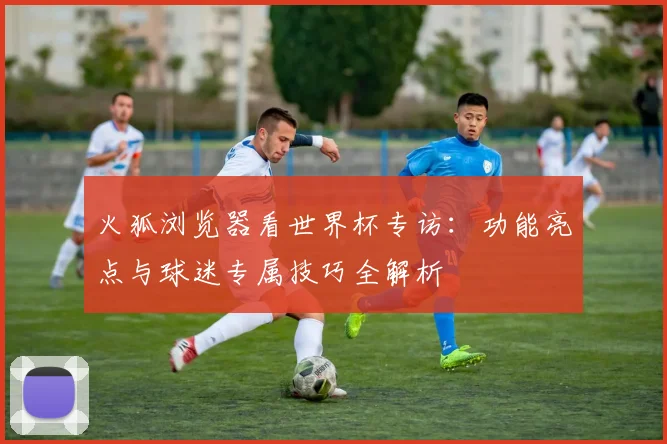 火狐浏览器看世界杯专访:功能亮点与球迷专属技巧全解析