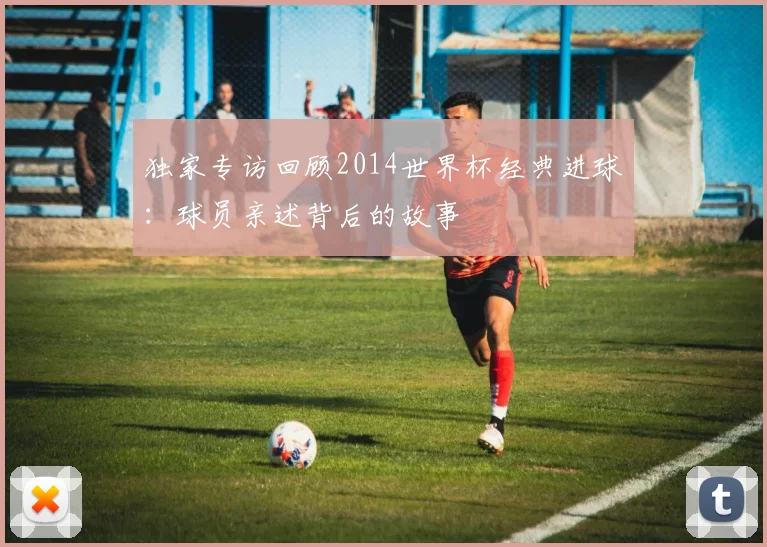 独家专访回顾2014世界杯经典进球：球员亲述背后的故事