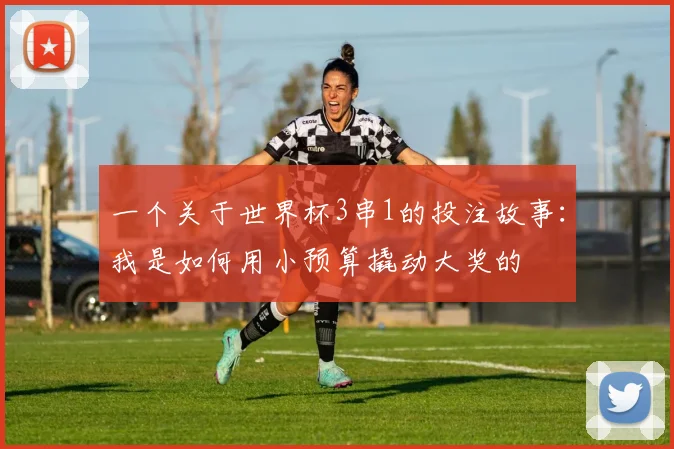 一个关于世界杯3串1的投注故事：我是如何用小预算撬动大奖的