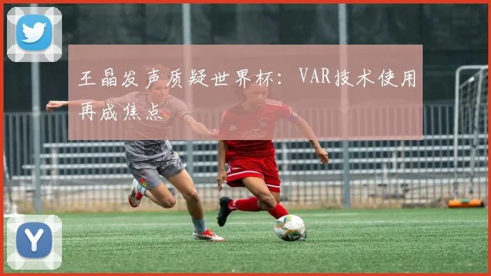 王晶发声质疑世界杯:VAR技术使用再成焦点