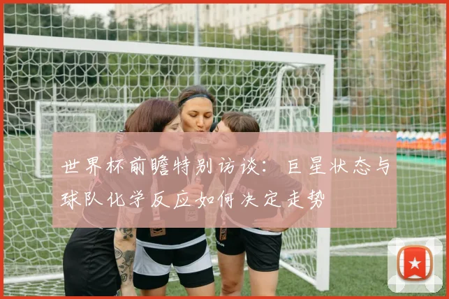 世界杯前瞻特别访谈:巨星状态与球队化学反应如何决定走势