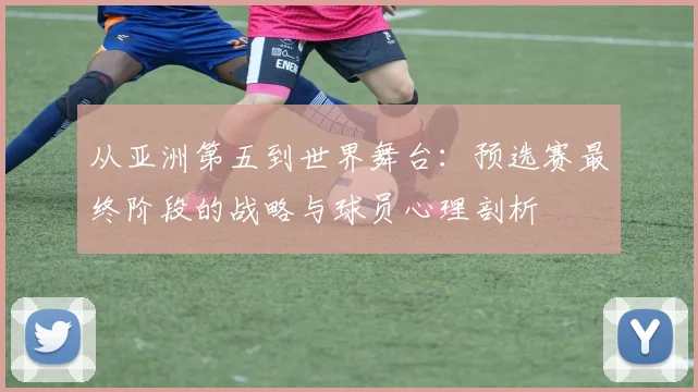 从亚洲第五到世界舞台:预选赛最终阶段的战略与球员心理剖析
