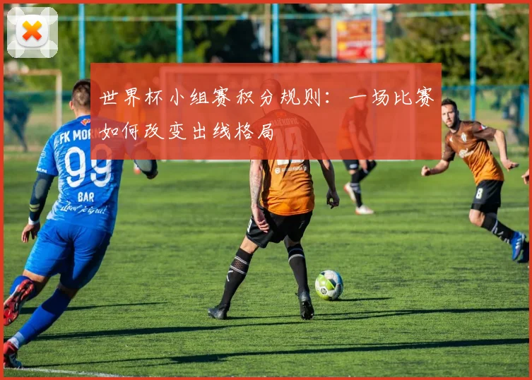 世界杯小组赛积分规则:一场比赛如何改变出线格局