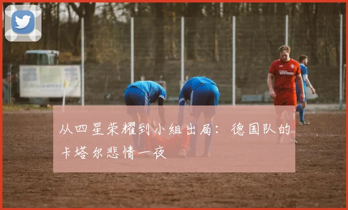 从四星荣耀到小组出局：德国队的卡塔尔悲情一夜