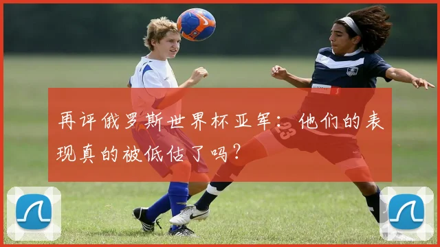 再评俄罗斯世界杯亚军:他们的表现真的被低估了吗?